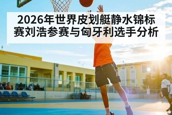 2026年世界皮划艇静水锦标赛刘浩参赛与匈牙利选手分析